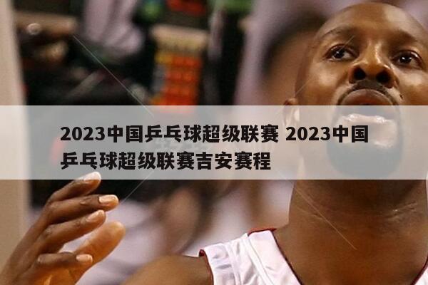 2023中国乒乓球超级联赛 2023中国乒乓球超级联赛吉安赛程